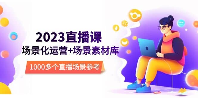 2023直播-场景化运营+场景素材库，1000多个直播场景参考！创鑫阁-网创项目资源站-副业项目-创业项目-搞钱项目创鑫阁