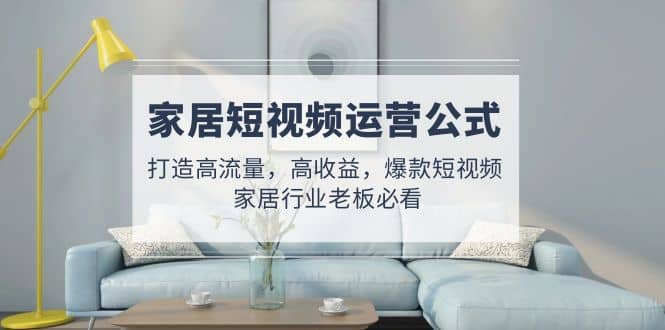 家居短视频运营公式：打造高流量，高收益，爆款短视频 家居行业老板必看创鑫阁-网创项目资源站-副业项目-创业项目-搞钱项目创鑫阁
