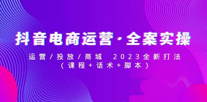抖音电商运营·全案实操：运营/投放/商城 2023全新打法创鑫阁-网创项目资源站-副业项目-创业项目-搞钱项目创鑫阁