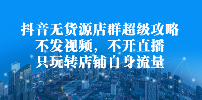 抖音无货源店群超级攻略：不发视频，不开直播，只玩转店铺自身流量创鑫阁-网创项目资源站-副业项目-创业项目-搞钱项目创鑫阁