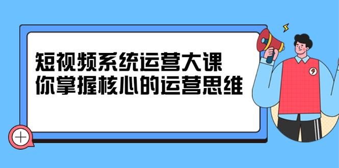 短视频系统运营大课，你掌握核心的运营思维 价值7800元创鑫阁-网创项目资源站-副业项目-创业项目-搞钱项目创鑫阁