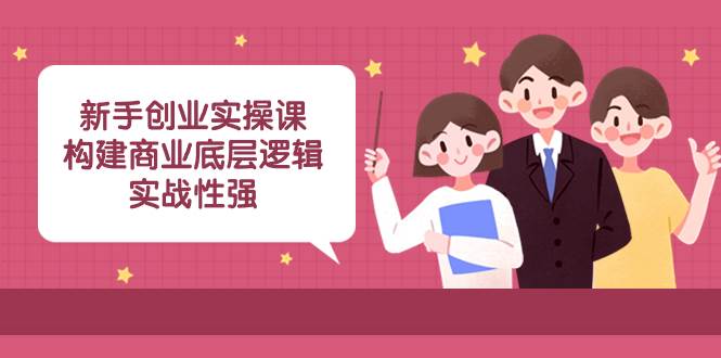 新手创业实操课：构建商业底层逻辑，实战性强（45节课）创鑫阁-网创项目资源站-副业项目-创业项目-搞钱项目创鑫阁