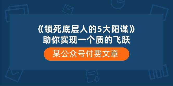某付费文章《锁死底层人的5大阳谋》助你实现一个质的飞跃创鑫阁-网创项目资源站-副业项目-创业项目-搞钱项目创鑫阁