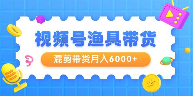 视频号渔具带货，混剪带货月入6000+，起号剪辑选品带货创鑫阁-网创项目资源站-副业项目-创业项目-搞钱项目创鑫阁