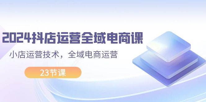 2024抖店运营-全域电商课，小店运营技术，全域电商运营（23节课）创鑫阁-网创项目资源站-副业项目-创业项目-搞钱项目创鑫阁