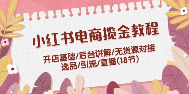 小红书电商揽金教程：开店基础/后台讲解/无货源对接/选品/引流/直播(18节)创鑫阁-网创项目资源站-副业项目-创业项目-搞钱项目创鑫阁