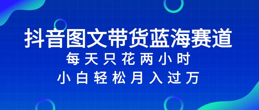 抖音图文带货蓝海赛道，每天只花2小时，小白轻松过万创鑫阁-网创项目资源站-副业项目-创业项目-搞钱项目创鑫阁