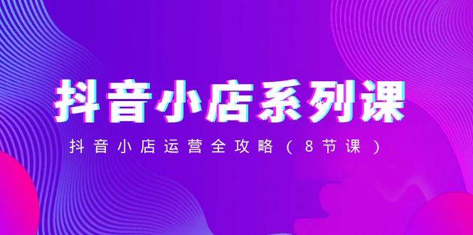 抖音小店-系列课，抖音小店运营全攻略（8节课）创鑫阁-网创项目资源站-副业项目-创业项目-搞钱项目创鑫阁