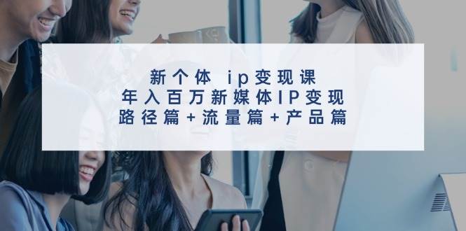 新个体 ip变现课，年入百万新媒体IP变现，路径篇+流量篇+产品篇创鑫阁-网创项目资源站-副业项目-创业项目-搞钱项目创鑫阁