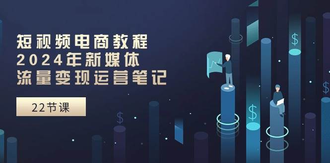 短视频电商教程：2024年新媒体流量变现运营笔记（25节课）创鑫阁-网创项目资源站-副业项目-创业项目-搞钱项目创鑫阁