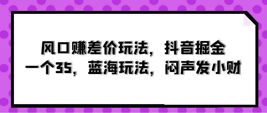 风口赚差价玩法，抖音掘金，一个35，蓝海玩法，闷声发小财创鑫阁-网创项目资源站-副业项目-创业项目-搞钱项目创鑫阁