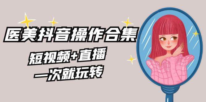 美业全干货·生美·医美抖音操作合集，短视频+直播，一次就玩转创鑫阁-网创项目资源站-副业项目-创业项目-搞钱项目创鑫阁