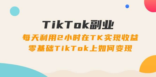 TikTok副业：每天利用2小时在TK实现收益，零基础TikTok上如何变现，34节程创鑫阁-网创项目资源站-副业项目-创业项目-搞钱项目创鑫阁