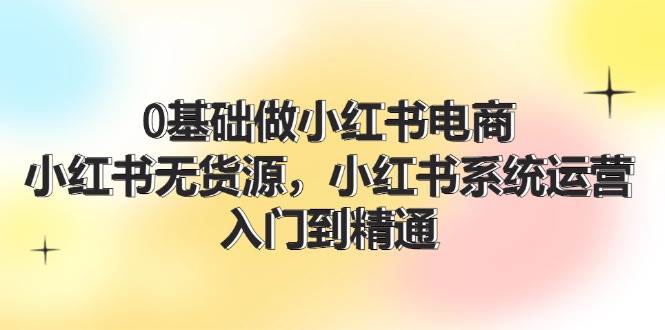 0基础做小红书电商，小红书无货源，小红书系统运营，入门到精通 (70节)创鑫阁-网创项目资源站-副业项目-创业项目-搞钱项目创鑫阁