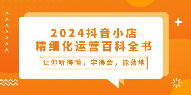 2024抖音小店-精细化运营百科全书：让你听得懂，学得会，能落地（34节课）创鑫阁-网创项目资源站-副业项目-创业项目-搞钱项目创鑫阁