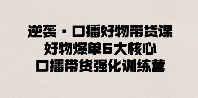 逆袭·口播好物带货课，好物爆单6大核心，口播带货强化训练营创鑫阁-网创项目资源站-副业项目-创业项目-搞钱项目创鑫阁