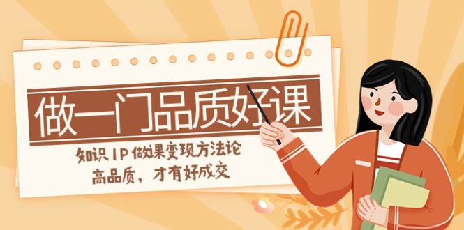 如何做一门·品质好课，知识IP做课变现方法论，高品质，才有好成交（11节）创鑫阁-网创项目资源站-副业项目-创业项目-搞钱项目创鑫阁