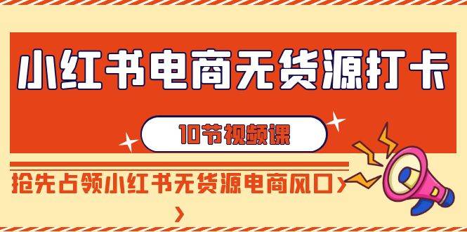 小红书电商-无货源打卡，抢先占领小红书无货源电商风口（10节课）创鑫阁-网创项目资源站-副业项目-创业项目-搞钱项目创鑫阁