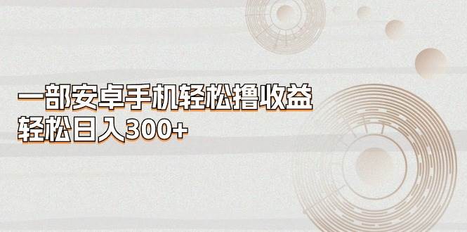 一部安卓手机轻松撸收益，轻松日入300+创鑫阁-网创项目资源站-副业项目-创业项目-搞钱项目创鑫阁