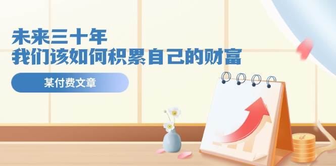 某公众号付费文《未来三十年，我们该如何积累自己的财富》创鑫阁-网创项目资源站-副业项目-创业项目-搞钱项目创鑫阁