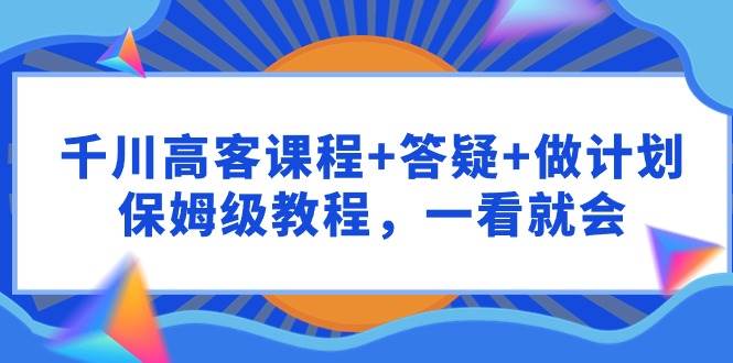 千川 高客课程+答疑+做计划，保姆级教程，一看就会创鑫阁-网创项目资源站-副业项目-创业项目-搞钱项目创鑫阁