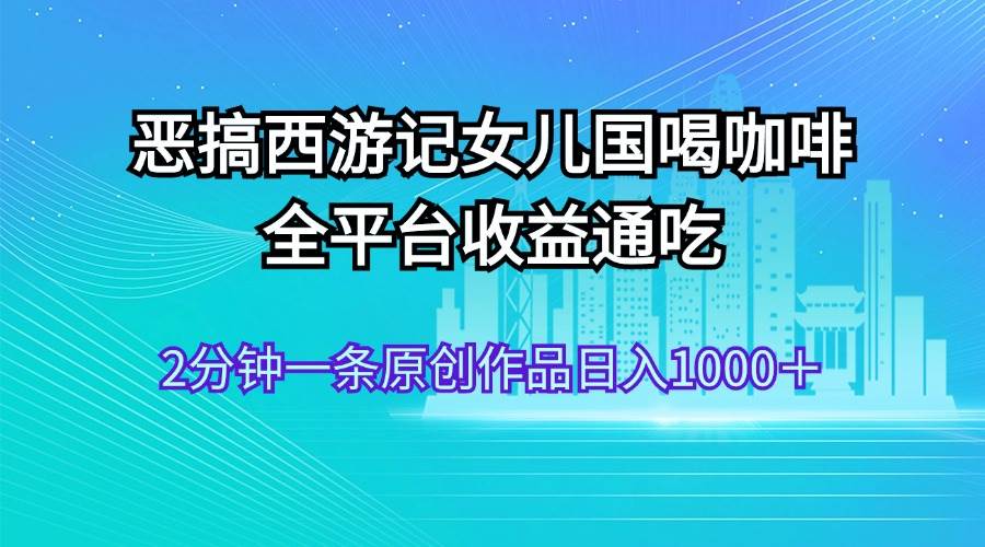 恶搞西游记女儿国喝咖啡 全平台收益通吃 2分钟一条原创作品日入1000＋创鑫阁-网创项目资源站-副业项目-创业项目-搞钱项目创鑫阁