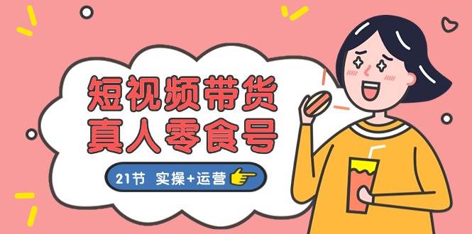 短视频带货真人零食号：更全面的零食带货教程：21节 实操+运营创鑫阁-网创项目资源站-副业项目-创业项目-搞钱项目创鑫阁