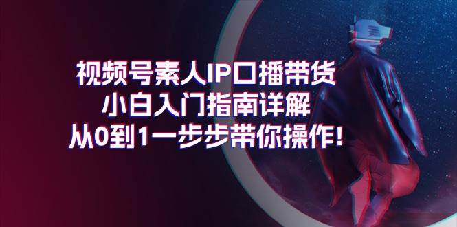 视频号素人IP口播带货小白入门指南详解，从0到1一步步带你操作!创鑫阁-网创项目资源站-副业项目-创业项目-搞钱项目创鑫阁