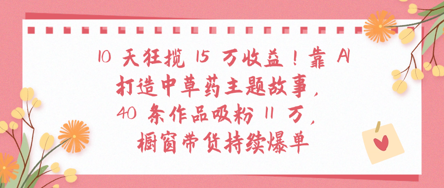 10天狂揽 15 万收益!靠 A打造中草药主题故事40 条作品吸粉11万橱窗带货持续爆单创鑫阁-网创项目资源站-副业项目-创业项目-搞钱项目创鑫阁